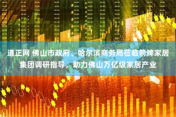 道正网 佛山市政府、哈尔滨商务局莅临箭牌家居集团调研指导，助力佛山万亿级家居产业