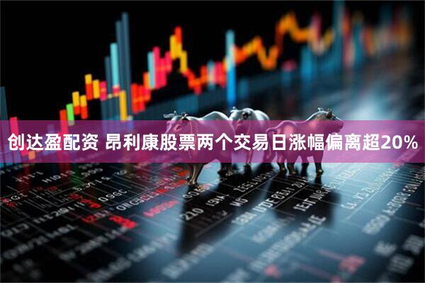 创达盈配资 昂利康股票两个交易日涨幅偏离超20%