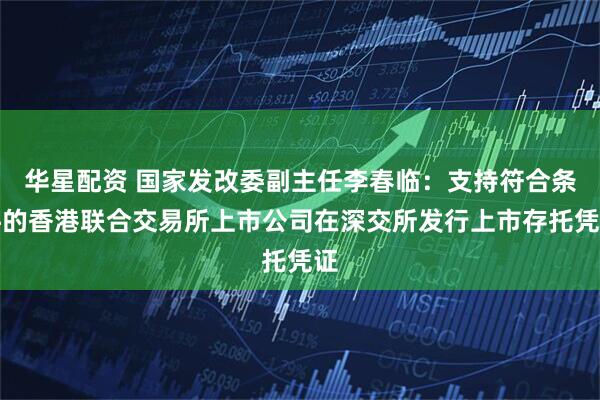 华星配资 国家发改委副主任李春临：支持符合条件的香港联合交易所上市公司在深交所发行上市存托凭证