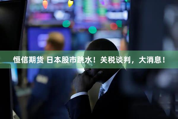 恒信期货 日本股市跳水！关税谈判，大消息！