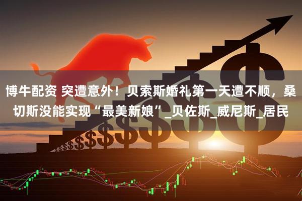 博牛配资 突遭意外！贝索斯婚礼第一天遭不顺，桑切斯没能实现“最美新娘”_贝佐斯_威尼斯_居民