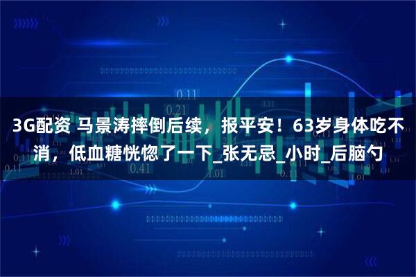 3G配资 马景涛摔倒后续，报平安！63岁身体吃不消，低血糖恍惚了一下_张无忌_小时_后脑勺
