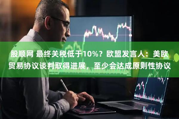 股顺网 最终关税低于10%？欧盟发言人：美欧贸易协议谈判取得进展，至少会达成原则性协议