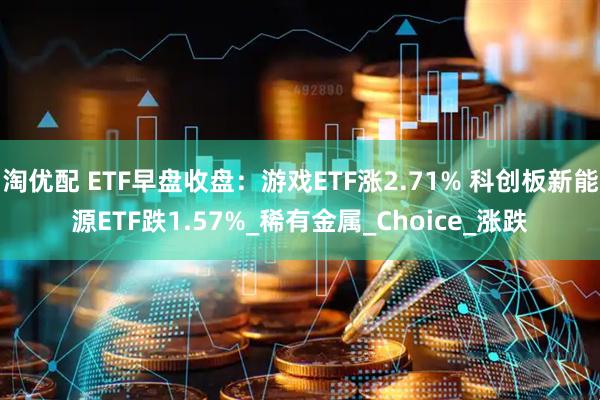 淘优配 ETF早盘收盘：游戏ETF涨2.71% 科创板新能源ETF跌1.57%_稀有金属_Choice_涨跌