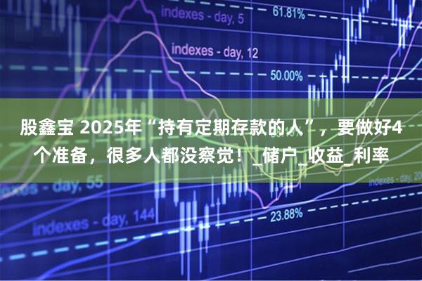 股鑫宝 2025年“持有定期存款的人”，要做好4个准备，很多人都没察觉！_储户_收益_利率