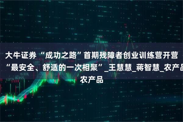 大牛证券 “成功之路”首期残障者创业训练营开营：“最安全、舒适的一次相聚”_王慧慧_蒋智慧_农产品