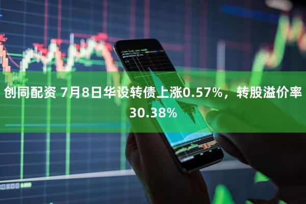 创同配资 7月8日华设转债上涨0.57%，转股溢价率30.38%