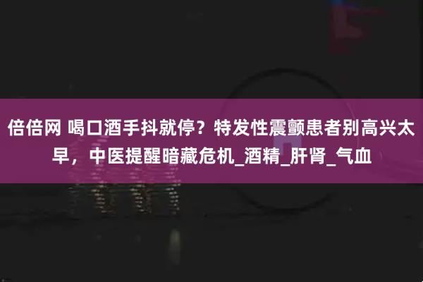 倍倍网 喝口酒手抖就停？特发性震颤患者别高兴太早，中医提醒暗藏危机_酒精_肝肾_气血