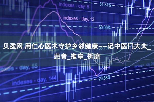 贝盈网 用仁心医术守护乡邻健康——记中医门大夫_患者_推拿_折磨