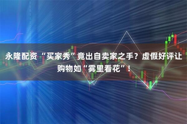 永隆配资 “买家秀”竟出自卖家之手？虚假好评让购物如“雾里看花”！