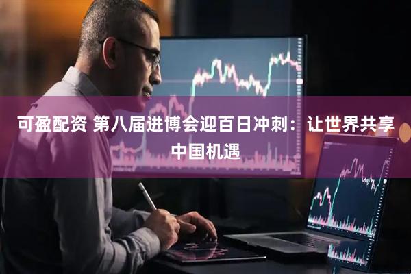可盈配资 第八届进博会迎百日冲刺：让世界共享中国机遇