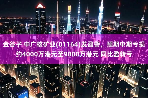 金谷子 中广核矿业(01164)发盈警，预期中期亏损约4000万港元至9000万港元 同比盈转亏