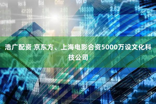 浩广配资 京东方、上海电影合资5000万设文化科技公司