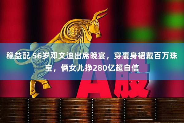 稳益配 56岁邓文迪出席晚宴，穿裹身裙戴百万珠宝，俩女儿挣280亿超自信