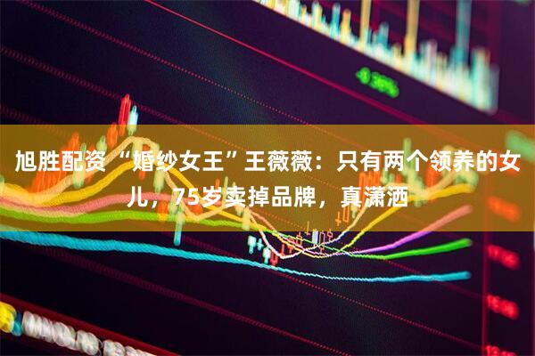 旭胜配资 “婚纱女王”王薇薇：只有两个领养的女儿，75岁卖掉品牌，真潇洒