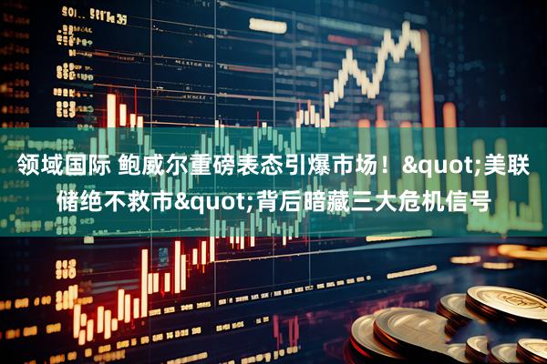 领域国际 鲍威尔重磅表态引爆市场！"美联储绝不救市"背后暗藏三大危机信号
