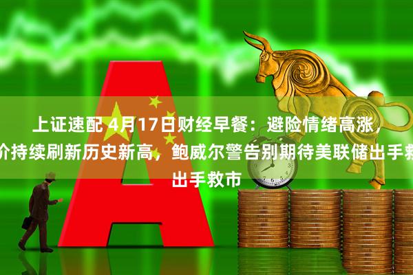 上证速配 4月17日财经早餐：避险情绪高涨，金价持续刷新历史新高，鲍威尔警告别期待美联储出手救市
