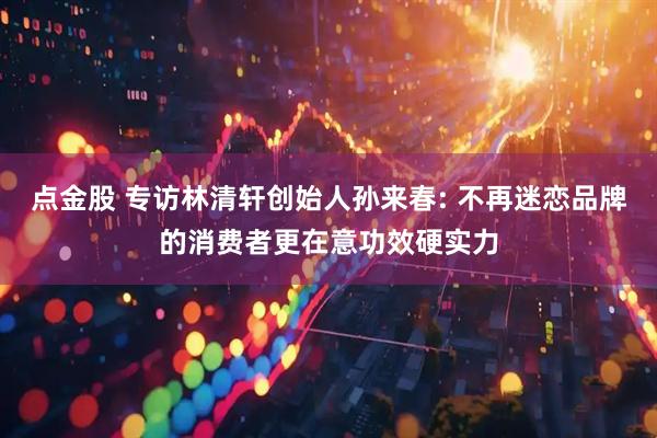 点金股 专访林清轩创始人孙来春: 不再迷恋品牌的消费者更在意功效硬实力